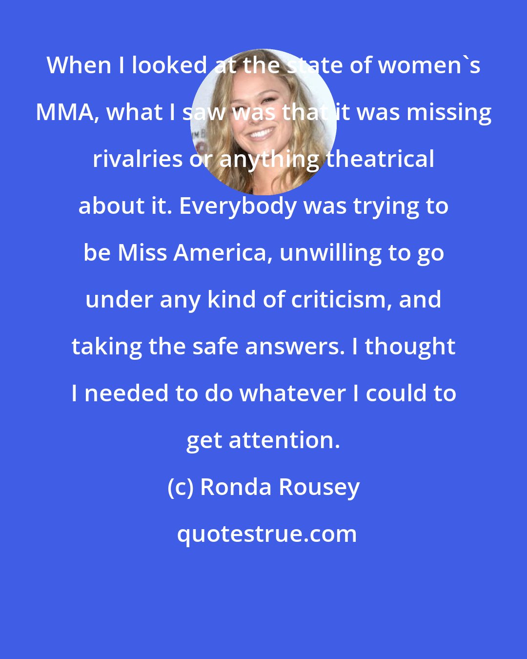 Ronda Rousey: When I looked at the state of women's MMA, what I saw was that it was missing rivalries or anything theatrical about it. Everybody was trying to be Miss America, unwilling to go under any kind of criticism, and taking the safe answers. I thought I needed to do whatever I could to get attention.