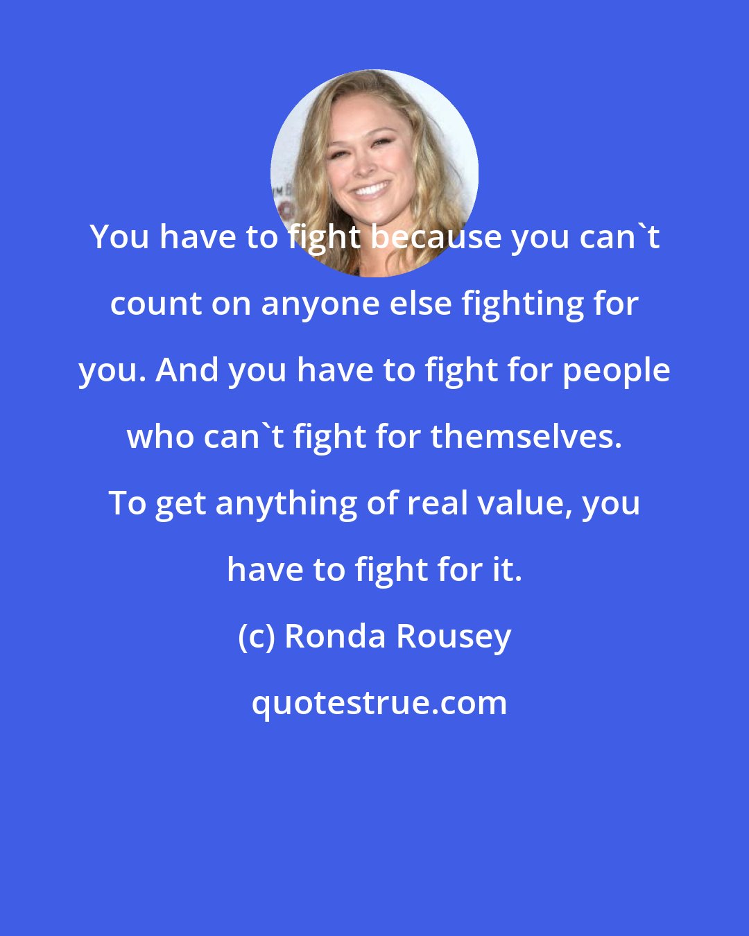 Ronda Rousey: You have to fight because you can't count on anyone else fighting for you. And you have to fight for people who can't fight for themselves. To get anything of real value, you have to fight for it.