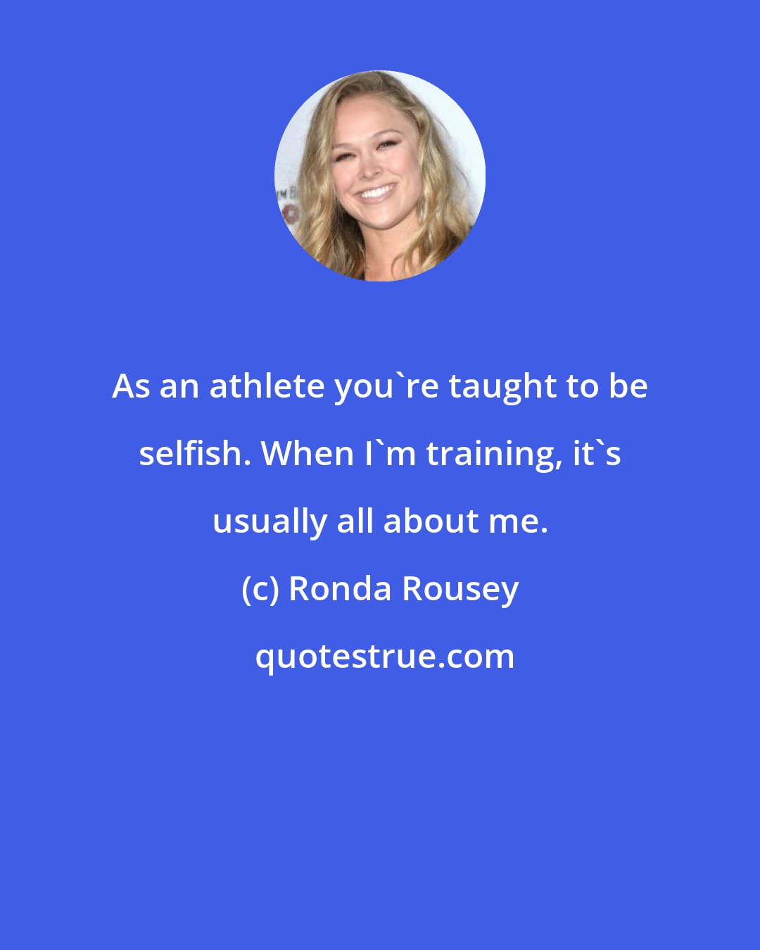 Ronda Rousey: As an athlete you're taught to be selfish. When I'm training, it's usually all about me.