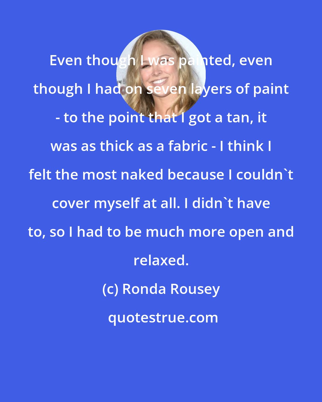 Ronda Rousey: Even though I was painted, even though I had on seven layers of paint - to the point that I got a tan, it was as thick as a fabric - I think I felt the most naked because I couldn't cover myself at all. I didn't have to, so I had to be much more open and relaxed.