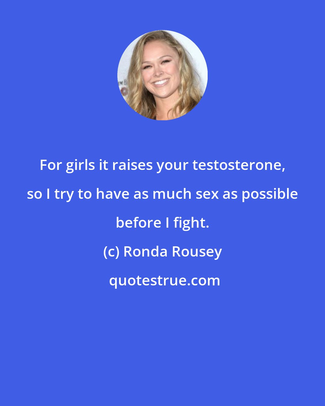 Ronda Rousey: For girls it raises your testosterone, so I try to have as much sex as possible before I fight.