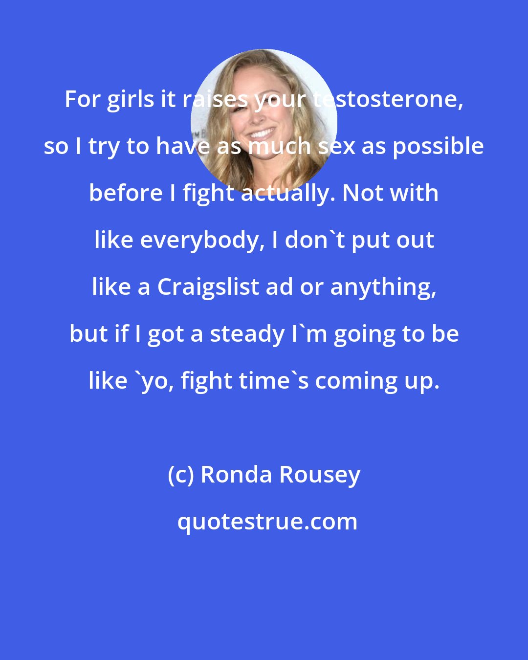 Ronda Rousey: For girls it raises your testosterone, so I try to have as much sex as possible before I fight actually. Not with like everybody, I don't put out like a Craigslist ad or anything, but if I got a steady I'm going to be like 'yo, fight time's coming up.