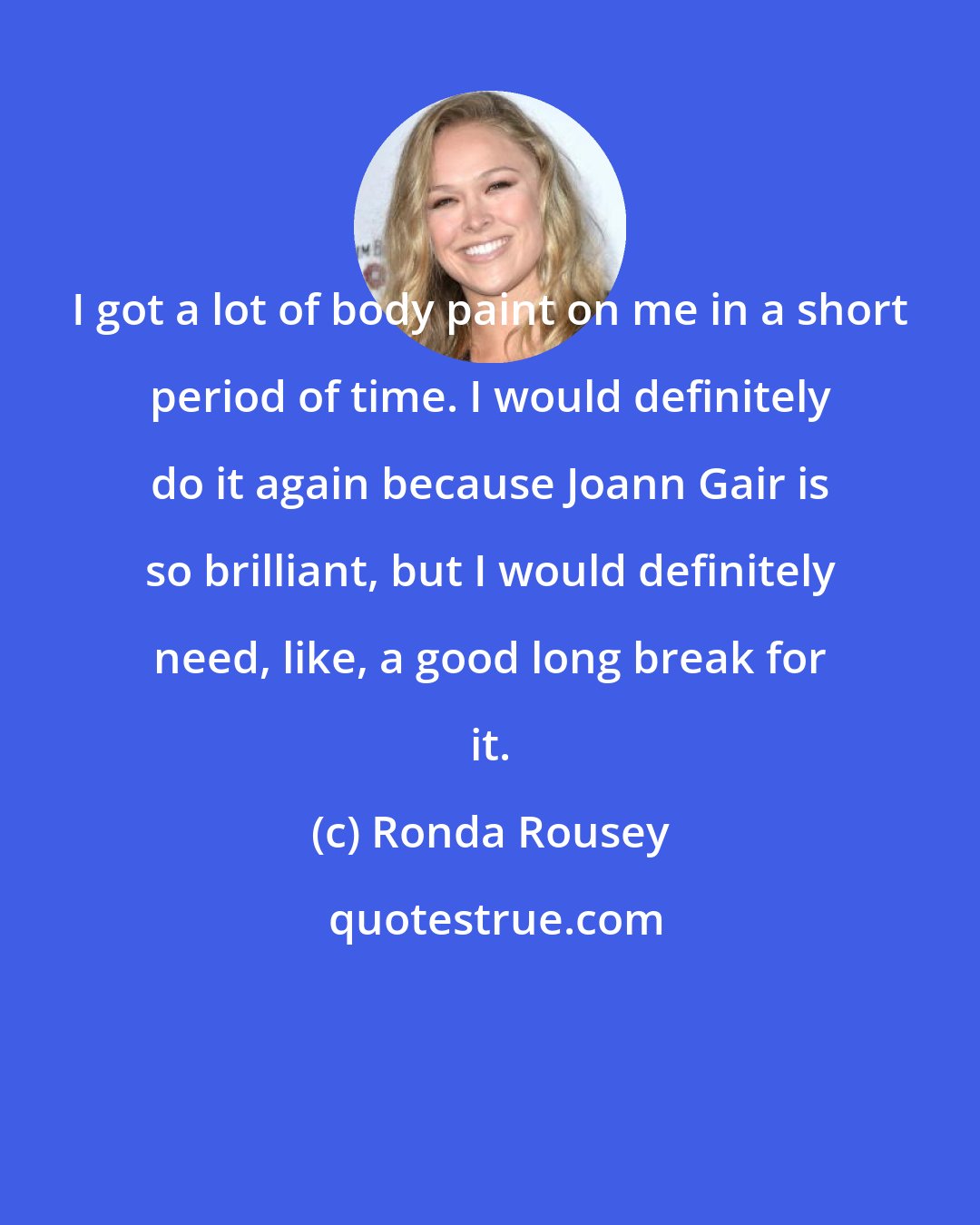 Ronda Rousey: I got a lot of body paint on me in a short period of time. I would definitely do it again because Joann Gair is so brilliant, but I would definitely need, like, a good long break for it.