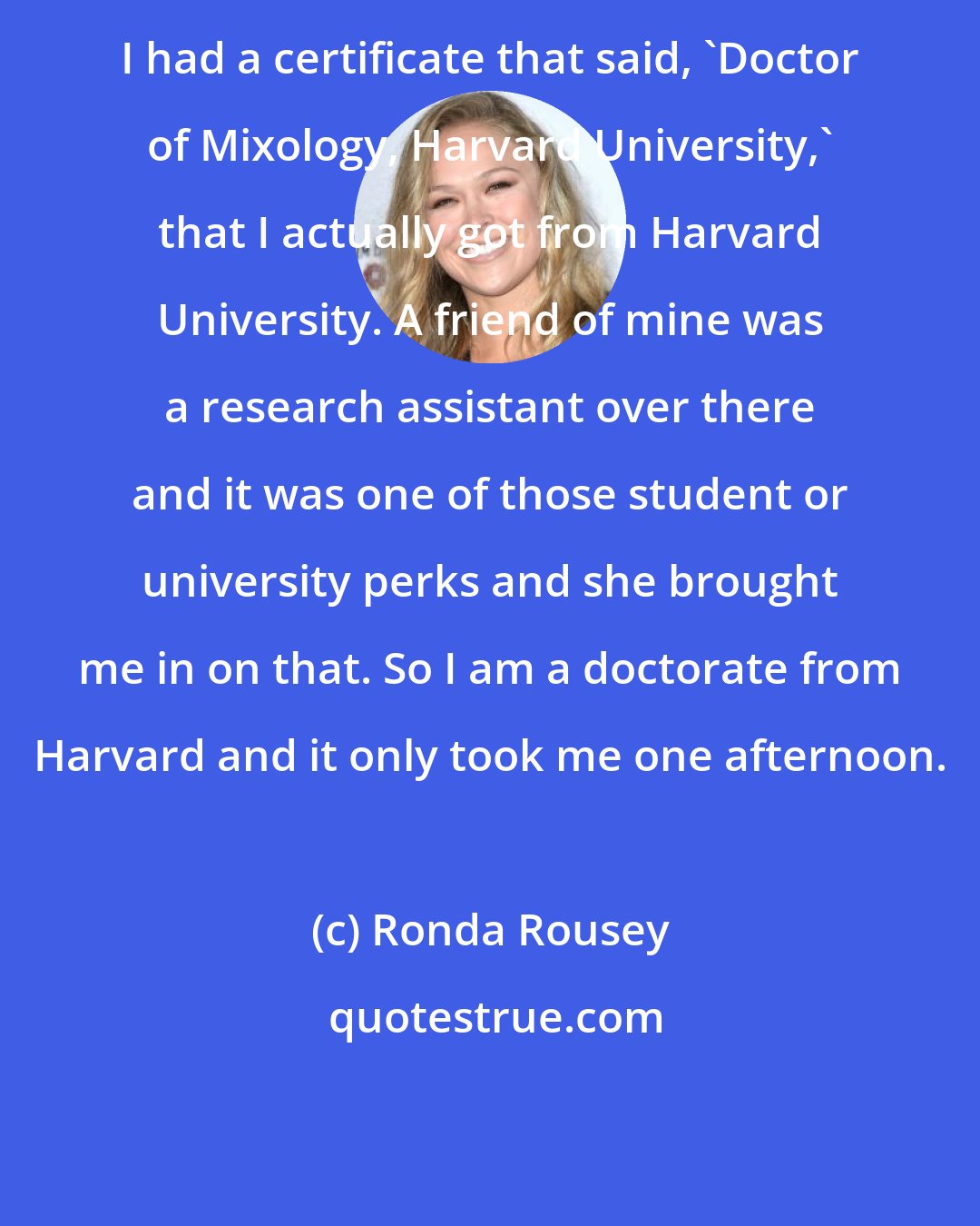 Ronda Rousey: I had a certificate that said, 'Doctor of Mixology, Harvard University,' that I actually got from Harvard University. A friend of mine was a research assistant over there and it was one of those student or university perks and she brought me in on that. So I am a doctorate from Harvard and it only took me one afternoon.