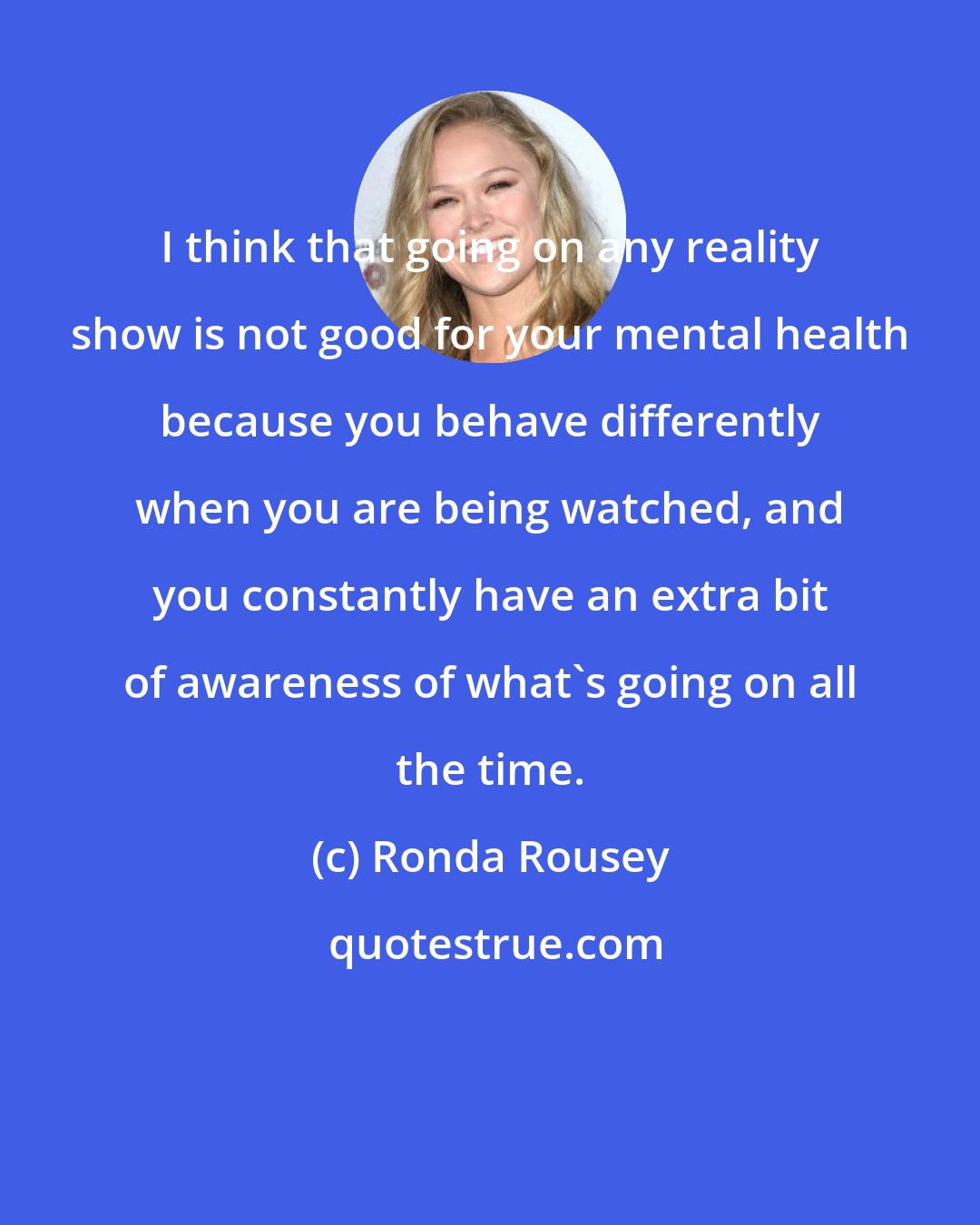 Ronda Rousey: I think that going on any reality show is not good for your mental health because you behave differently when you are being watched, and you constantly have an extra bit of awareness of what's going on all the time.