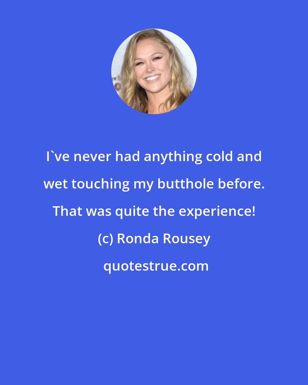 Ronda Rousey: I've never had anything cold and wet touching my butthole before. That was quite the experience!