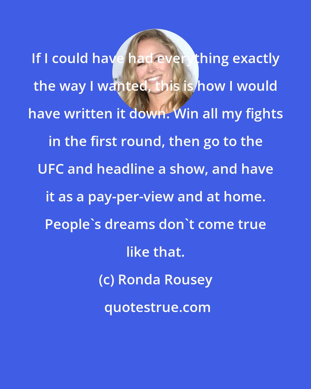 Ronda Rousey: If I could have had everything exactly the way I wanted, this is how I would have written it down. Win all my fights in the first round, then go to the UFC and headline a show, and have it as a pay-per-view and at home. People's dreams don't come true like that.