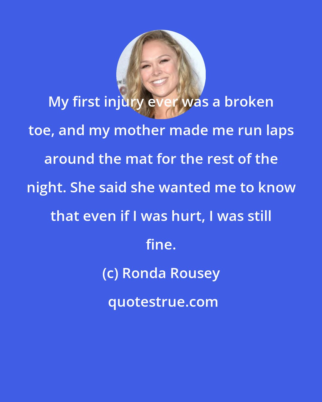 Ronda Rousey: My first injury ever was a broken toe, and my mother made me run laps around the mat for the rest of the night. She said she wanted me to know that even if I was hurt, I was still fine.