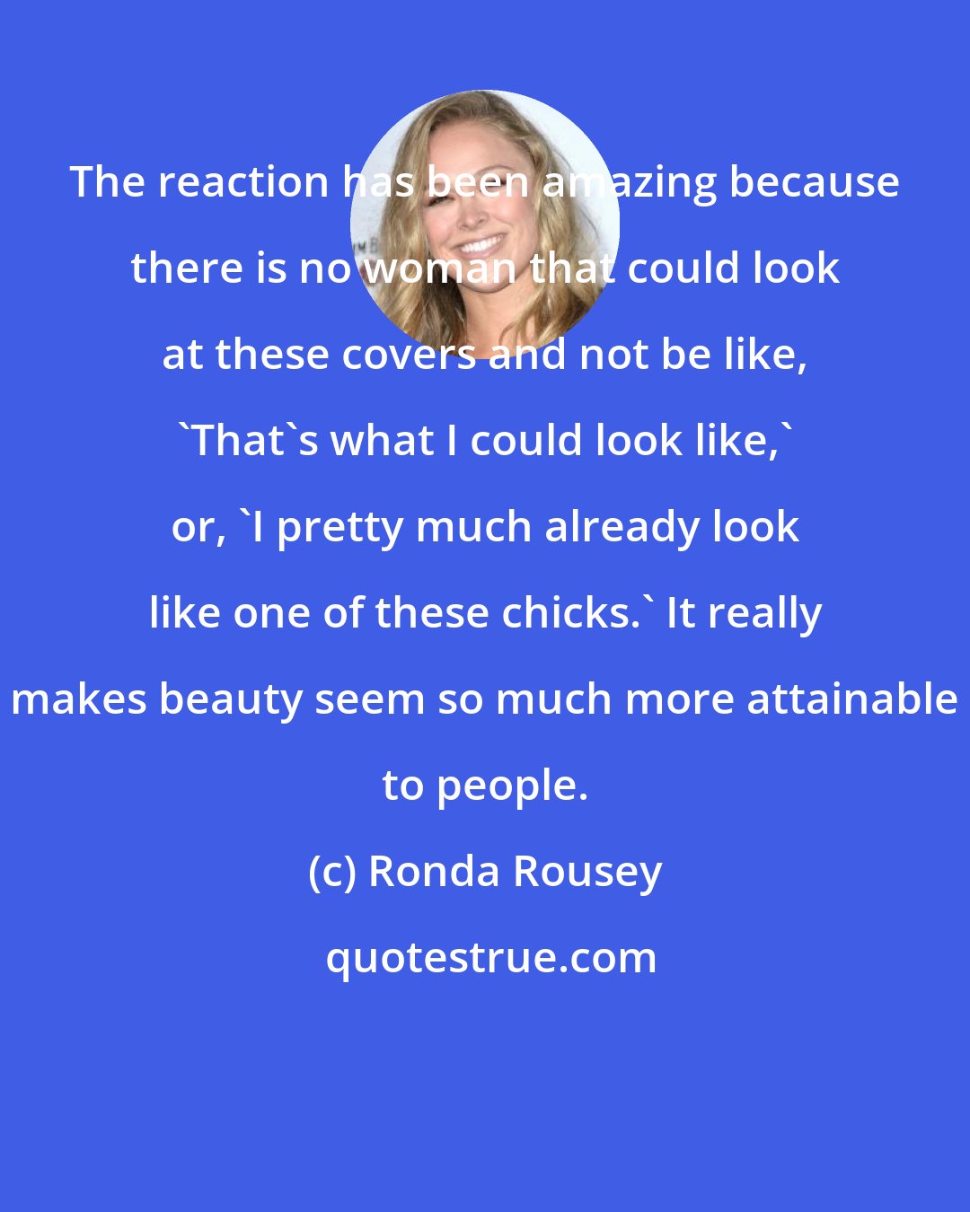 Ronda Rousey: The reaction has been amazing because there is no woman that could look at these covers and not be like, 'That's what I could look like,' or, 'I pretty much already look like one of these chicks.' It really makes beauty seem so much more attainable to people.