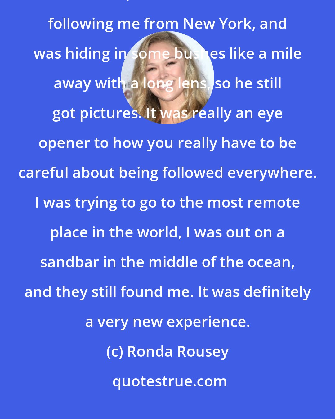 Ronda Rousey: We were in the middle of a sandbar in the middle of the ocean with no one around, and still someone was following me from New York, and was hiding in some bushes like a mile away with a long lens, so he still got pictures. It was really an eye opener to how you really have to be careful about being followed everywhere. I was trying to go to the most remote place in the world, I was out on a sandbar in the middle of the ocean, and they still found me. It was definitely a very new experience.