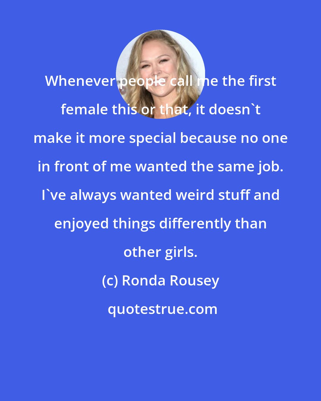 Ronda Rousey: Whenever people call me the first female this or that, it doesn't make it more special because no one in front of me wanted the same job. I've always wanted weird stuff and enjoyed things differently than other girls.