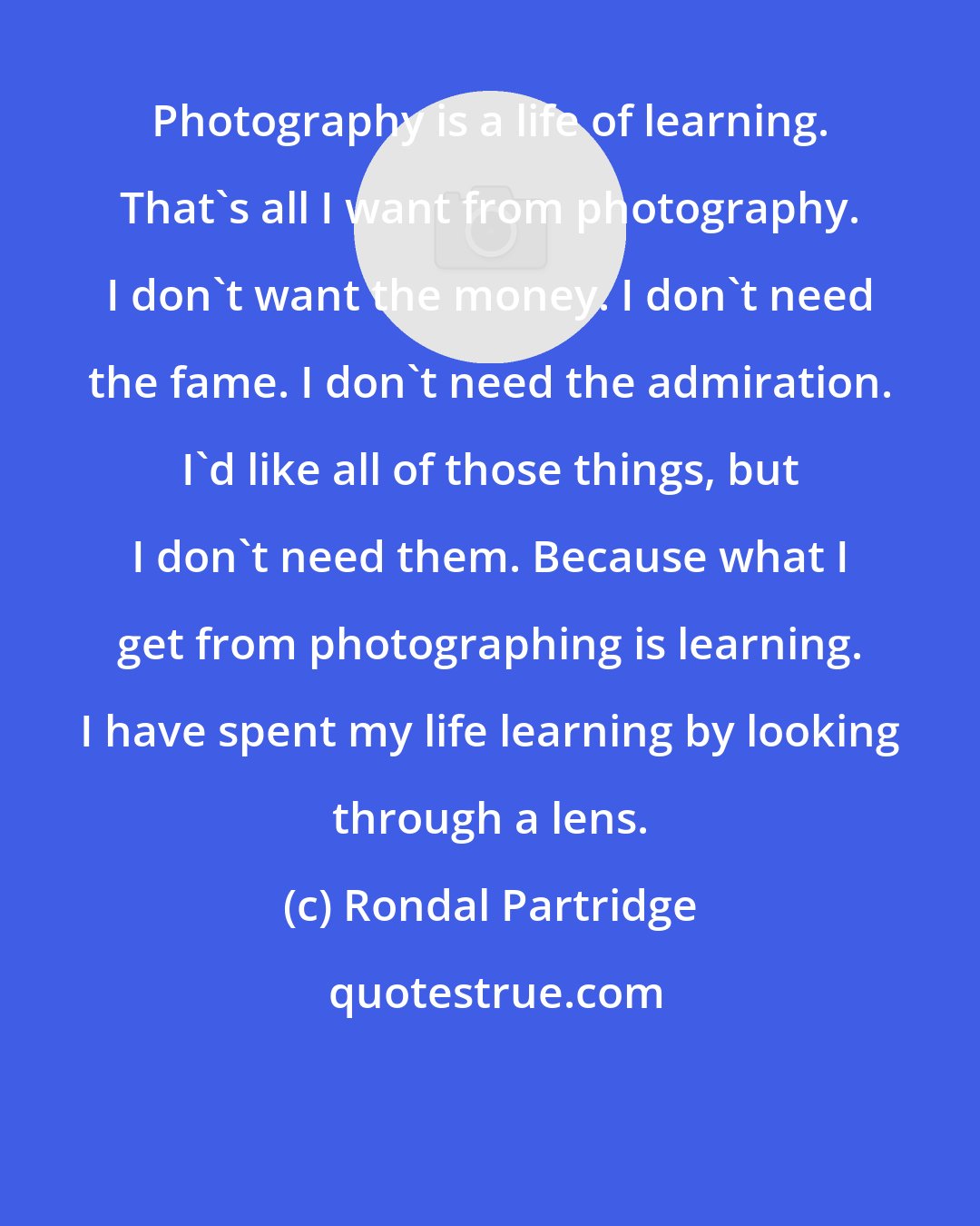 Rondal Partridge: Photography is a life of learning. That's all I want from photography. I don't want the money. I don't need the fame. I don't need the admiration. I'd like all of those things, but I don't need them. Because what I get from photographing is learning. I have spent my life learning by looking through a lens.