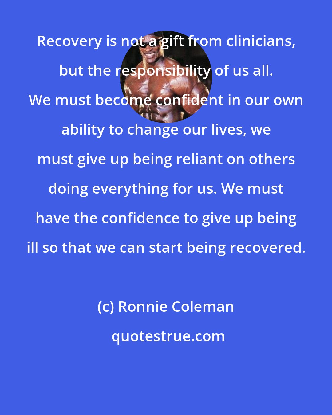 Ronnie Coleman: Recovery is not a gift from clinicians, but the responsibility of us all. We must become confident in our own ability to change our lives, we must give up being reliant on others doing everything for us. We must have the confidence to give up being ill so that we can start being recovered.