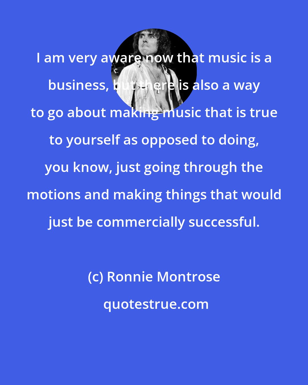 Ronnie Montrose: I am very aware now that music is a business, but there is also a way to go about making music that is true to yourself as opposed to doing, you know, just going through the motions and making things that would just be commercially successful.