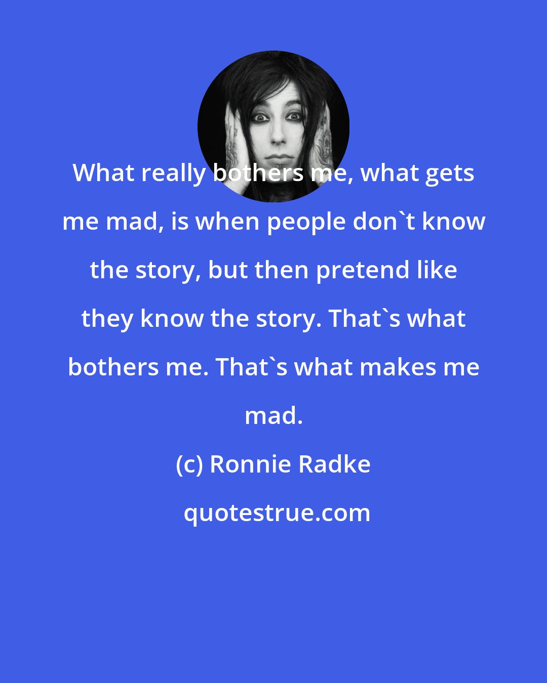 Ronnie Radke: What really bothers me, what gets me mad, is when people don't know the story, but then pretend like they know the story. That's what bothers me. That's what makes me mad.
