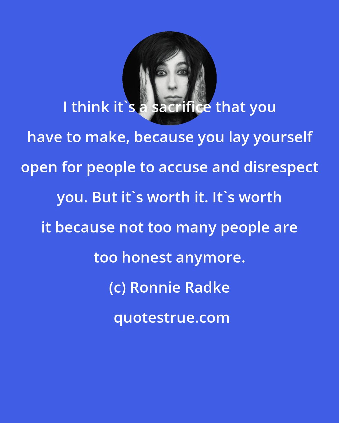Ronnie Radke: I think it's a sacrifice that you have to make, because you lay yourself open for people to accuse and disrespect you. But it's worth it. It's worth it because not too many people are too honest anymore.