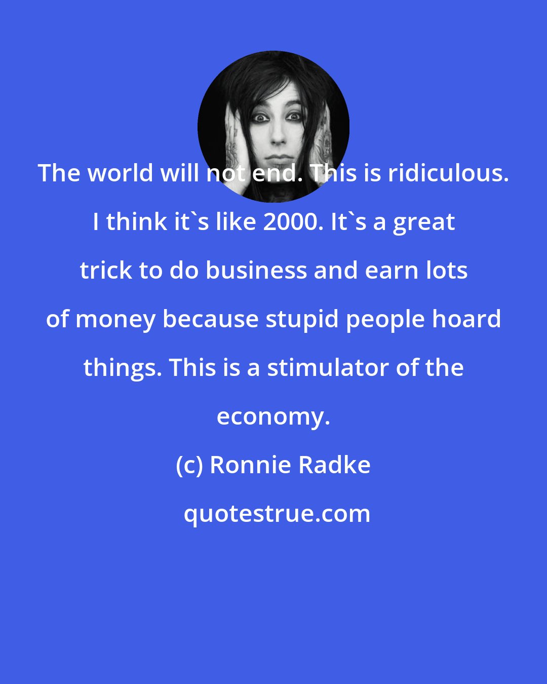 Ronnie Radke: The world will not end. This is ridiculous. I think it's like 2000. It's a great trick to do business and earn lots of money because stupid people hoard things. This is a stimulator of the economy.