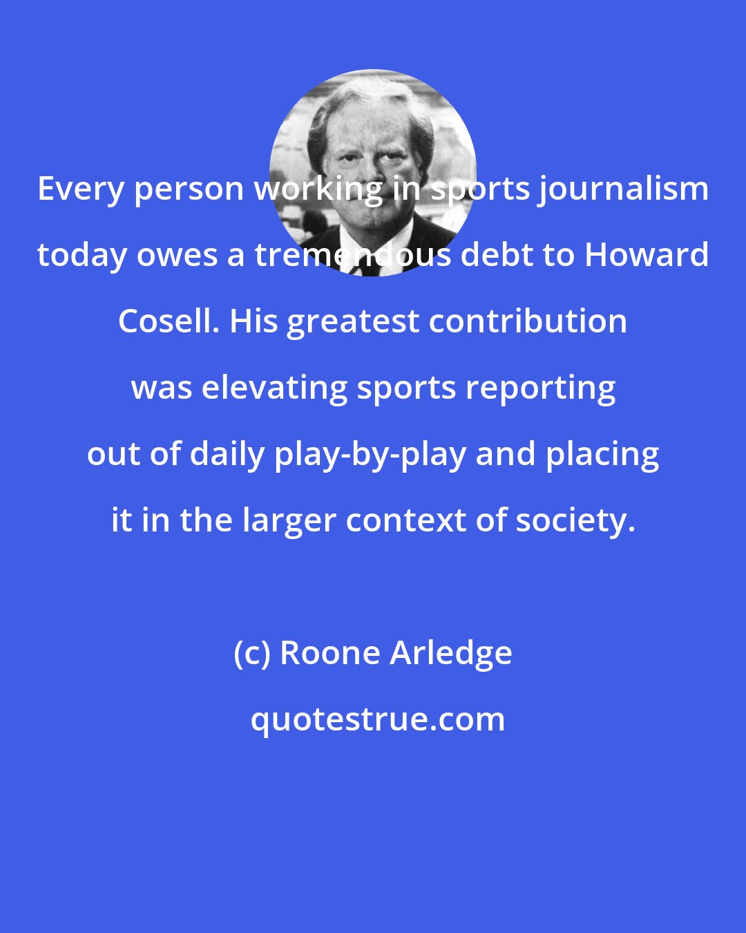 Roone Arledge: Every person working in sports journalism today owes a tremendous debt to Howard Cosell. His greatest contribution was elevating sports reporting out of daily play-by-play and placing it in the larger context of society.