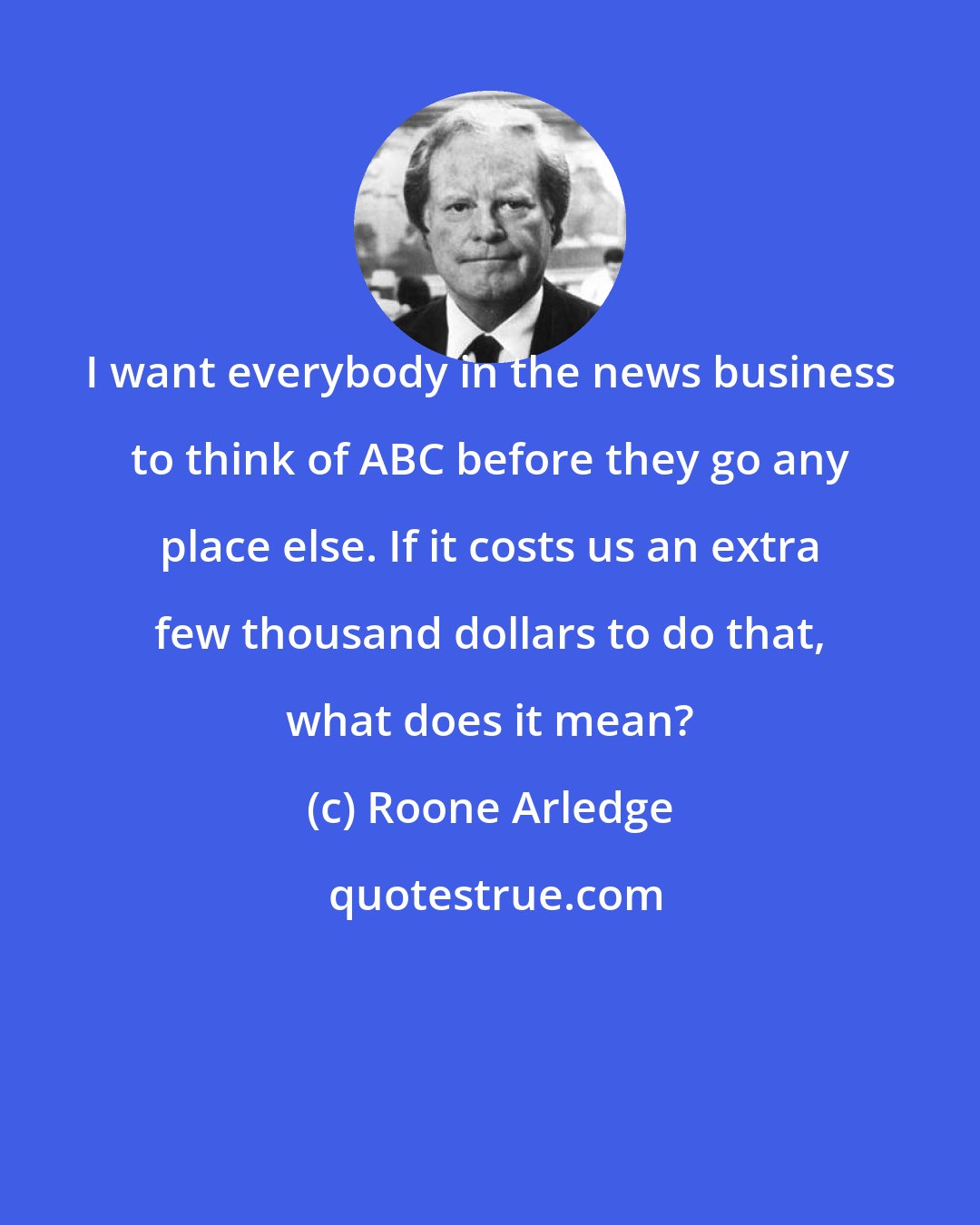Roone Arledge: I want everybody in the news business to think of ABC before they go any place else. If it costs us an extra few thousand dollars to do that, what does it mean?