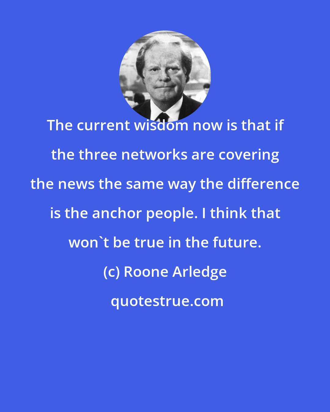 Roone Arledge: The current wisdom now is that if the three networks are covering the news the same way the difference is the anchor people. I think that won't be true in the future.