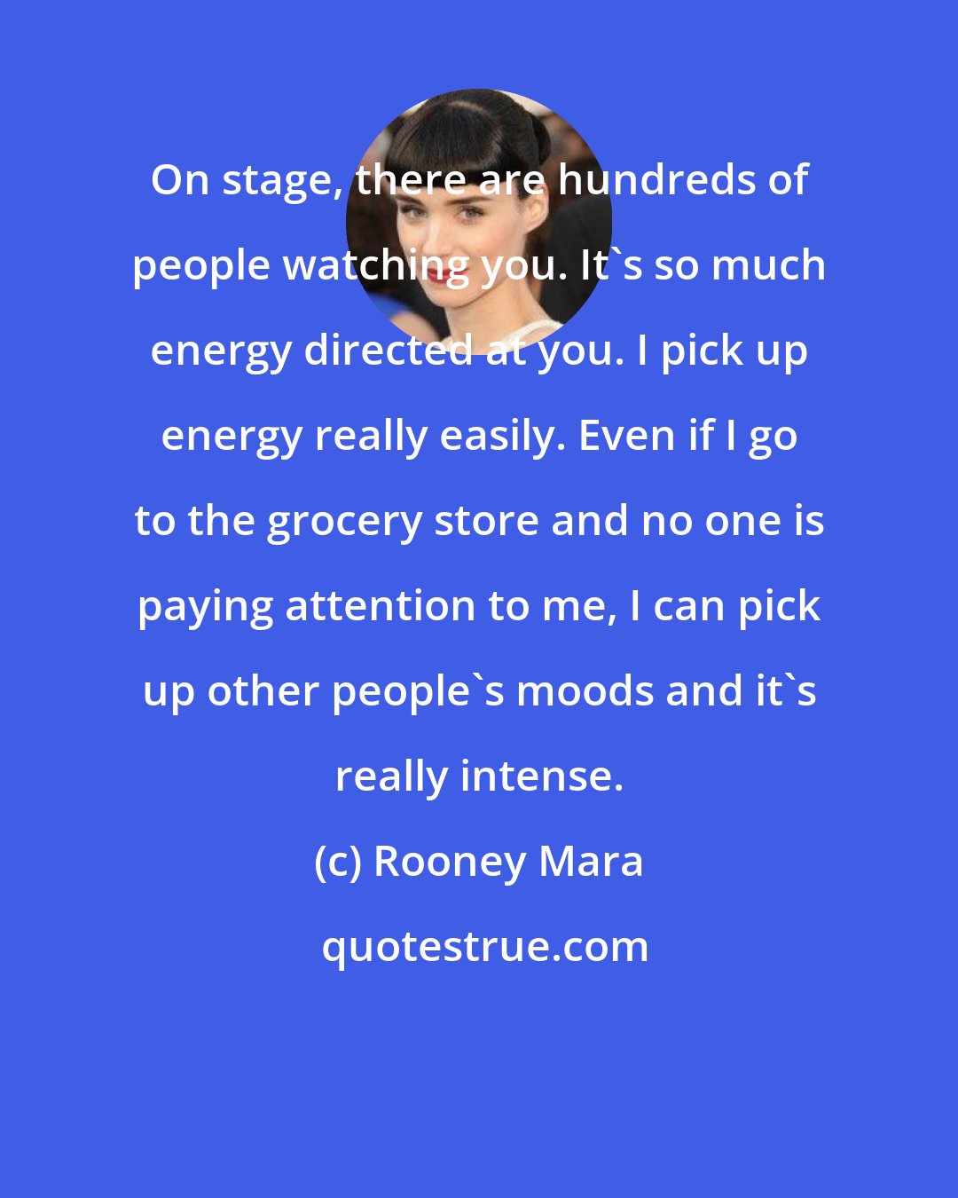 Rooney Mara: On stage, there are hundreds of people watching you. It's so much energy directed at you. I pick up energy really easily. Even if I go to the grocery store and no one is paying attention to me, I can pick up other people's moods and it's really intense.