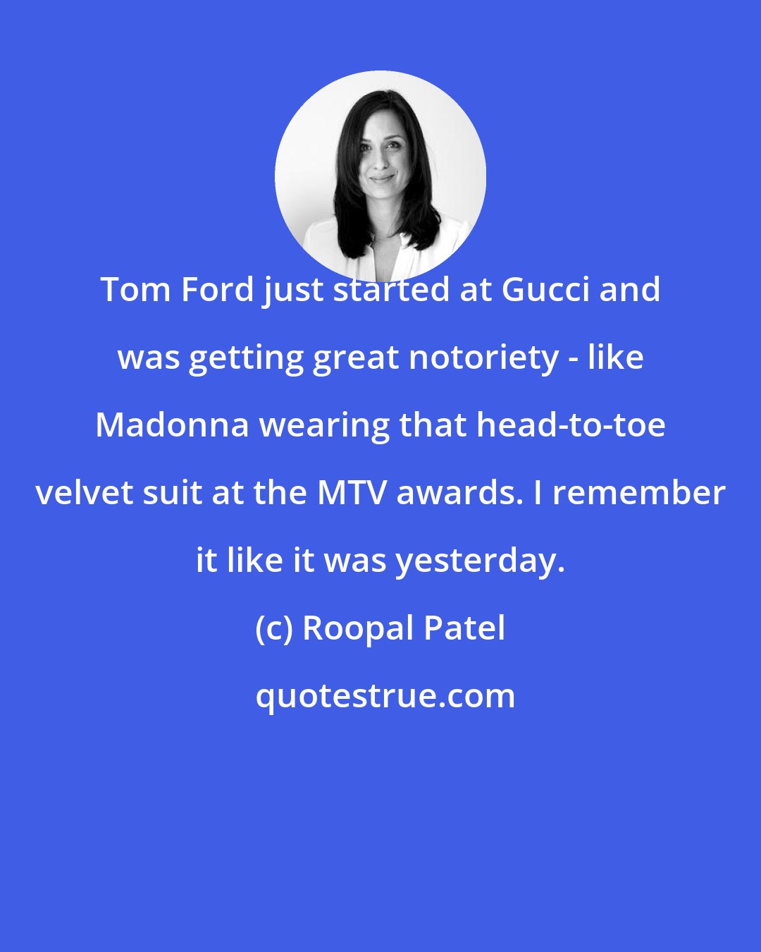 Roopal Patel: Tom Ford just started at Gucci and was getting great notoriety - like Madonna wearing that head-to-toe velvet suit at the MTV awards. I remember it like it was yesterday.
