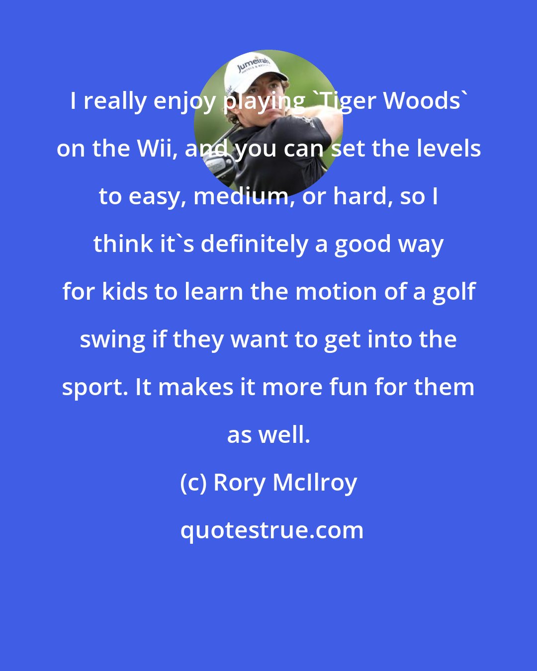 Rory McIlroy: I really enjoy playing 'Tiger Woods' on the Wii, and you can set the levels to easy, medium, or hard, so I think it's definitely a good way for kids to learn the motion of a golf swing if they want to get into the sport. It makes it more fun for them as well.