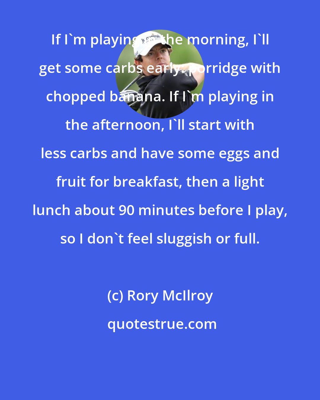 Rory McIlroy: If I'm playing in the morning, I'll get some carbs early: porridge with chopped banana. If I'm playing in the afternoon, I'll start with less carbs and have some eggs and fruit for breakfast, then a light lunch about 90 minutes before I play, so I don't feel sluggish or full.