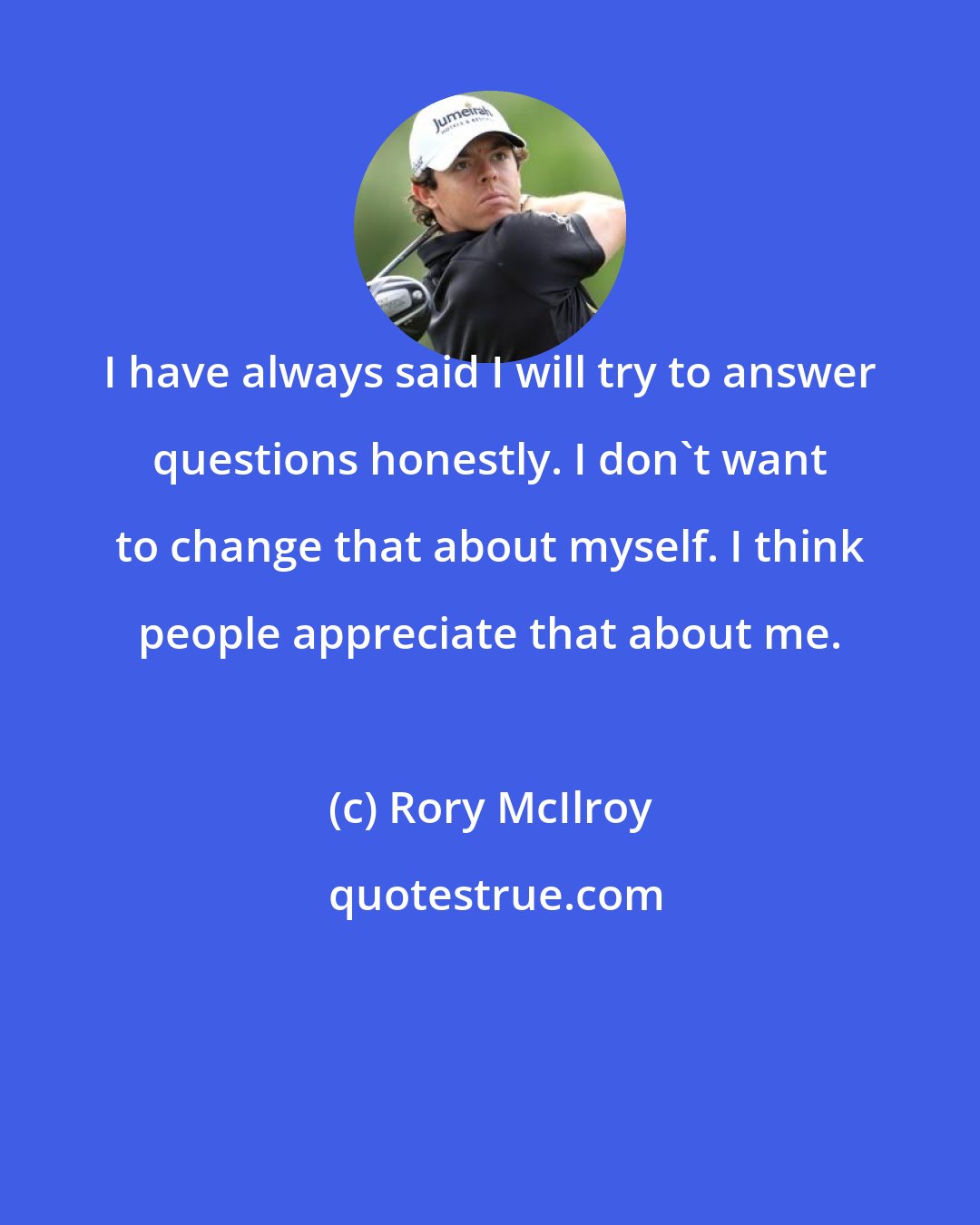 Rory McIlroy: I have always said I will try to answer questions honestly. I don't want to change that about myself. I think people appreciate that about me.