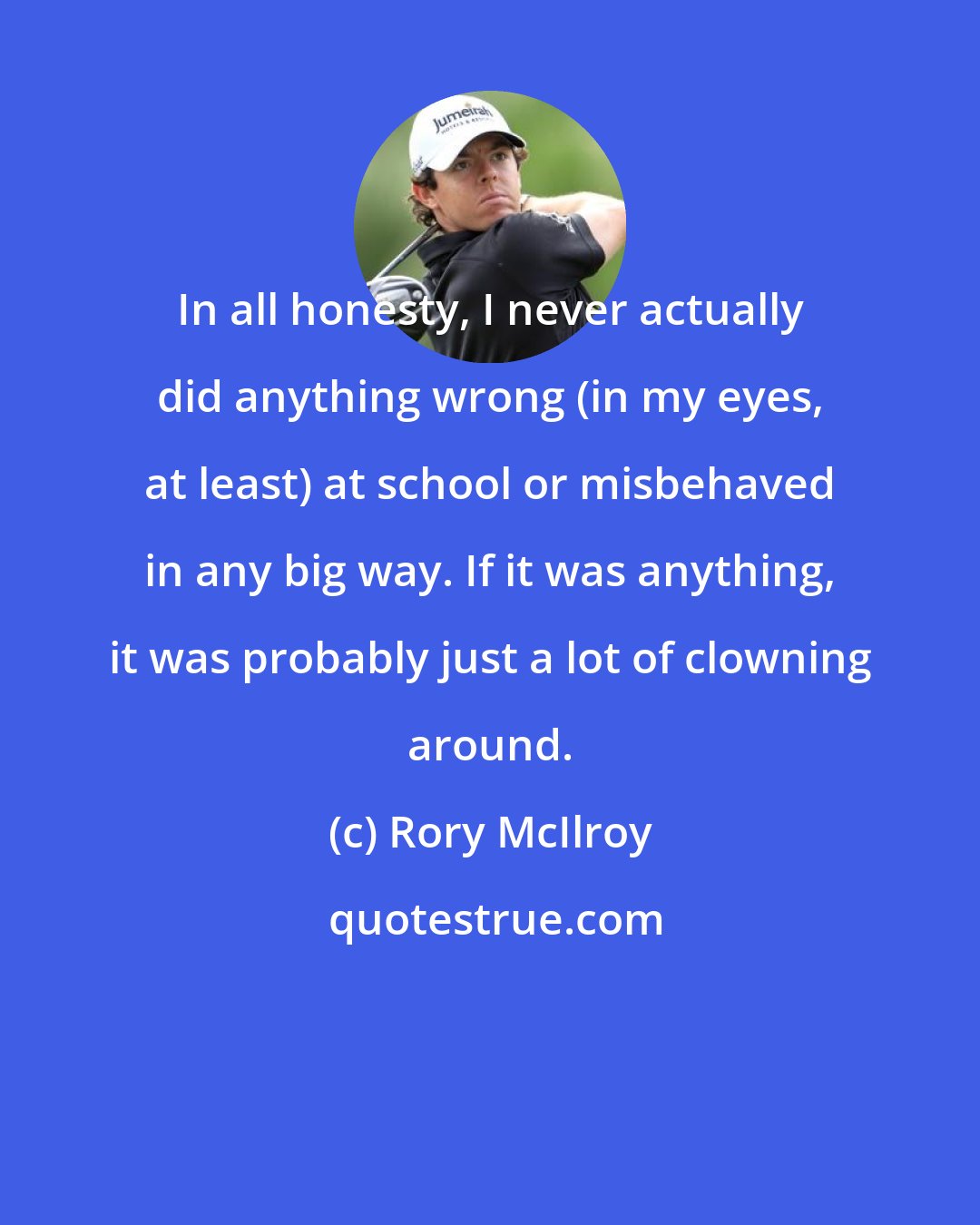 Rory McIlroy: In all honesty, I never actually did anything wrong (in my eyes, at least) at school or misbehaved in any big way. If it was anything, it was probably just a lot of clowning around.