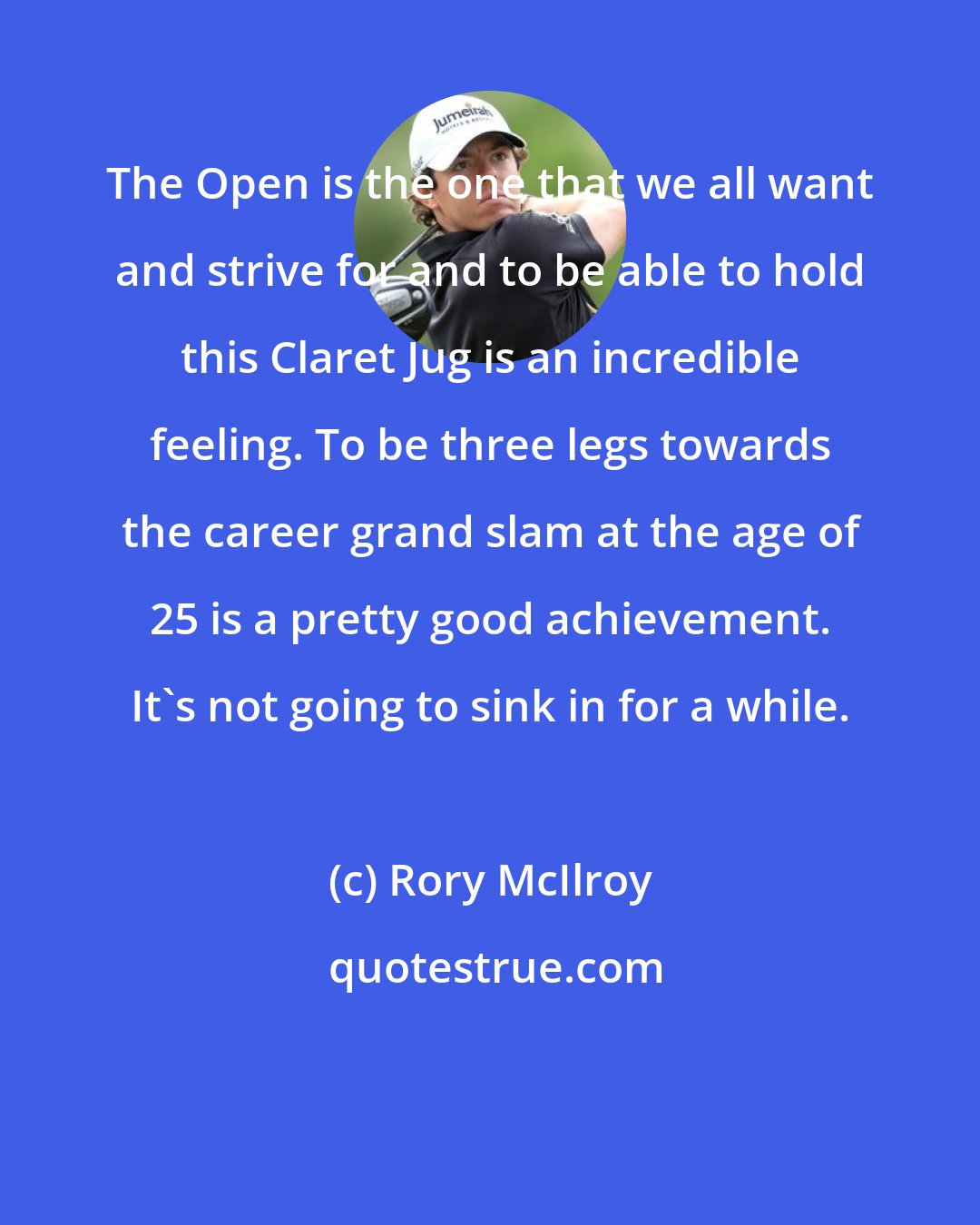 Rory McIlroy: The Open is the one that we all want and strive for and to be able to hold this Claret Jug is an incredible feeling. To be three legs towards the career grand slam at the age of 25 is a pretty good achievement. It's not going to sink in for a while.