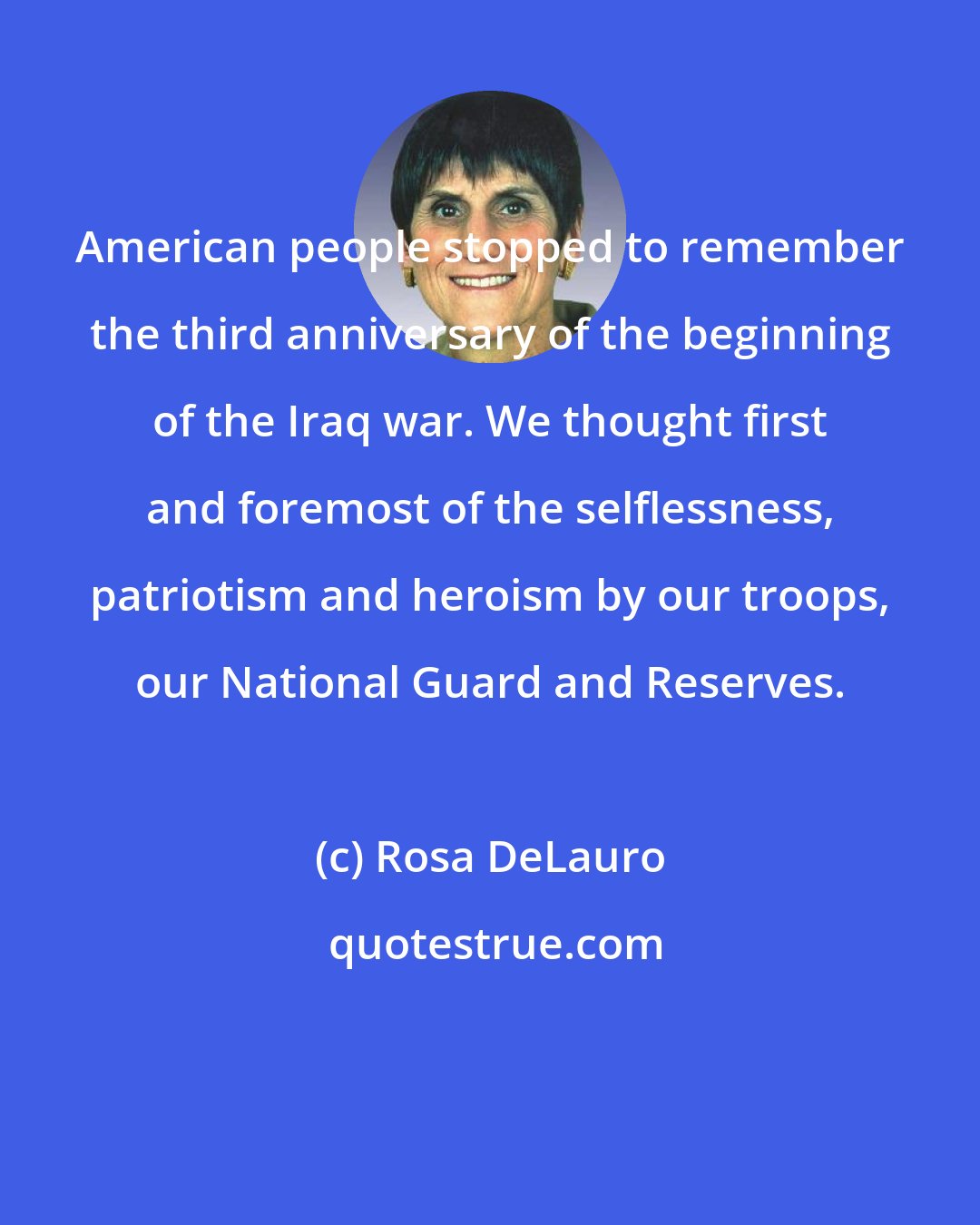 Rosa DeLauro: American people stopped to remember the third anniversary of the beginning of the Iraq war. We thought first and foremost of the selflessness, patriotism and heroism by our troops, our National Guard and Reserves.