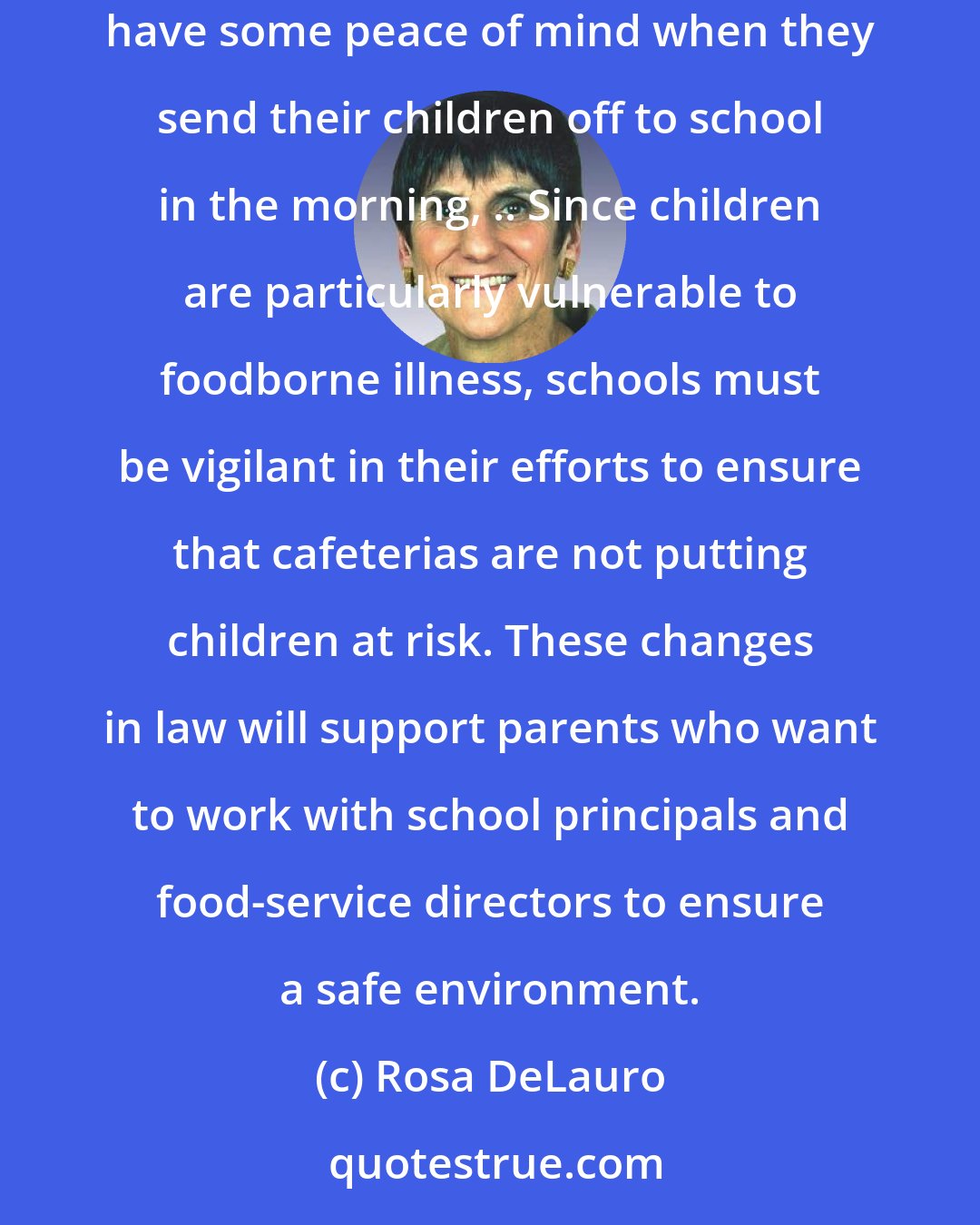 Rosa DeLauro: With 28 million children eating lunch at school every day in the United States, I believe government has an obligation to ensure parents have some peace of mind when they send their children off to school in the morning, .. Since children are particularly vulnerable to foodborne illness, schools must be vigilant in their efforts to ensure that cafeterias are not putting children at risk. These changes in law will support parents who want to work with school principals and food-service directors to ensure a safe environment.