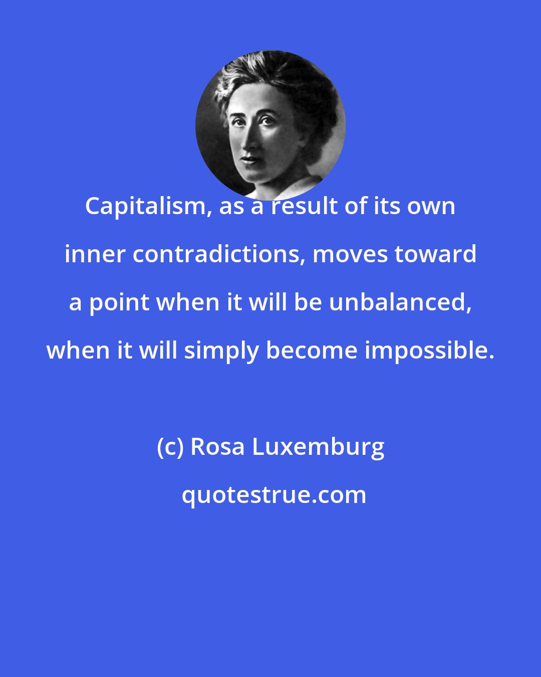 Rosa Luxemburg: Capitalism, as a result of its own inner contradictions, moves toward a point when it will be unbalanced, when it will simply become impossible.