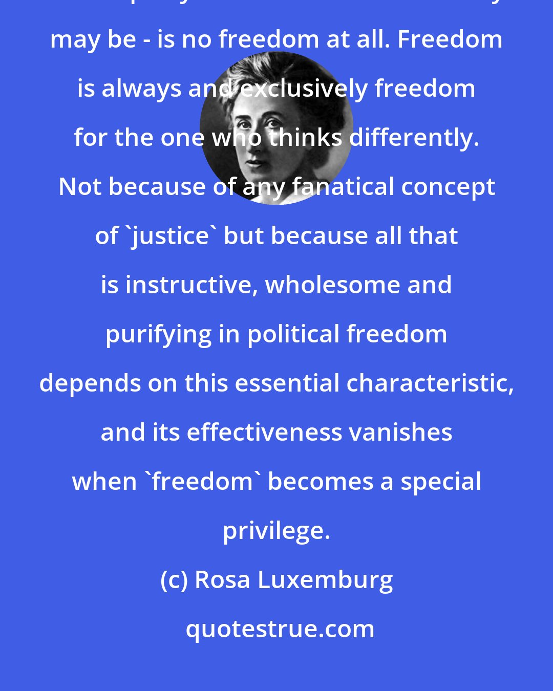 Rosa Luxemburg: Freedom only for supporters of the government, only for the members of one party - however numerous they may be - is no freedom at all. Freedom is always and exclusively freedom for the one who thinks differently. Not because of any fanatical concept of 'justice' but because all that is instructive, wholesome and purifying in political freedom depends on this essential characteristic, and its effectiveness vanishes when 'freedom' becomes a special privilege.