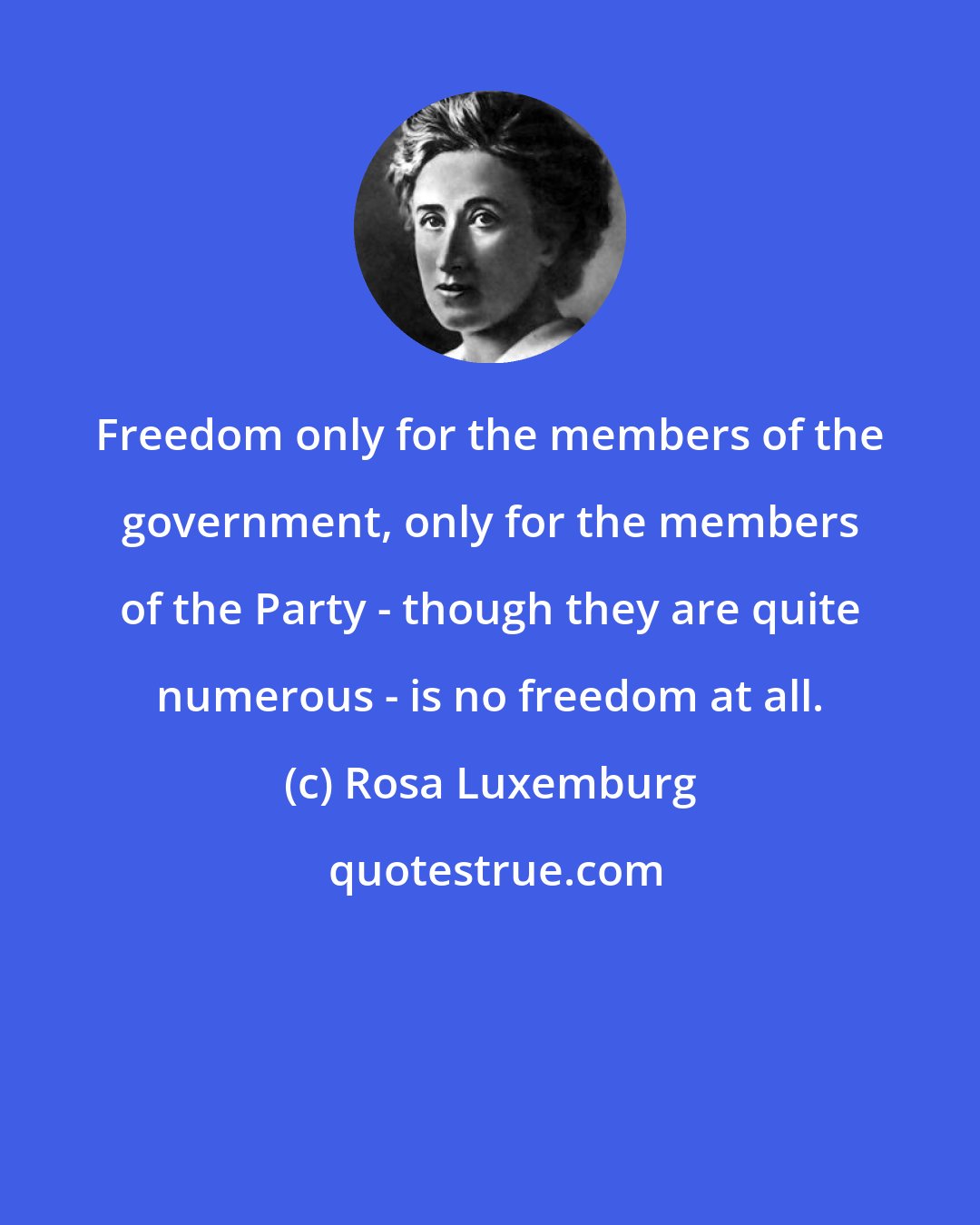 Rosa Luxemburg: Freedom only for the members of the government, only for the members of the Party - though they are quite numerous - is no freedom at all.