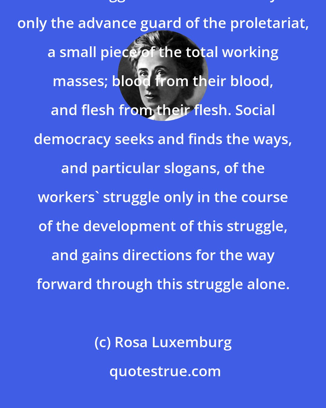 Rosa Luxemburg: The working classes in every country only learn to fight in the course of their struggles...Social democracy...is only the advance guard of the proletariat, a small piece of the total working masses; blood from their blood, and flesh from their flesh. Social democracy seeks and finds the ways, and particular slogans, of the workers' struggle only in the course of the development of this struggle, and gains directions for the way forward through this struggle alone.