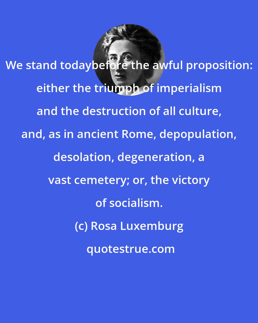 Rosa Luxemburg: We stand todaybefore the awful proposition: either the triumph of imperialism and the destruction of all culture, and, as in ancient Rome, depopulation, desolation, degeneration, a vast cemetery; or, the victory of socialism.