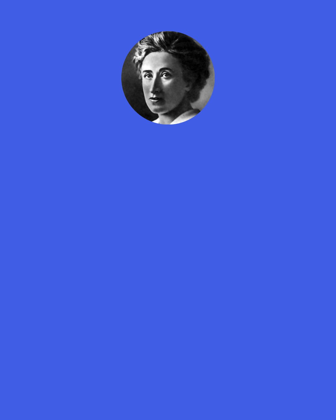 Rosa Luxemburg: What do you want with these special Jewish pains? I feel as close to the wretched victims of the rubber plantations in Putamayo and the blacks of Africa with whose bodies the Europeans play ball… I have no special corner in my heart for the ghetto: I am at home in the entire world, where there are clouds and birds and human tears.