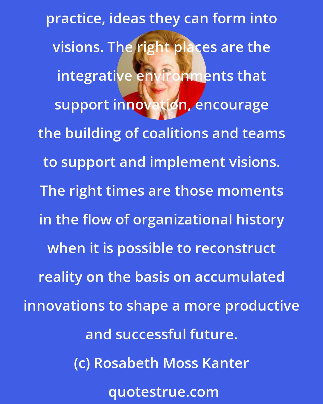 Rosabeth Moss Kanter: Change masters are - literally - the right people in the right place at the right time. The right people are the ones with the ideas that move beyond the organization's established practice, ideas they can form into visions. The right places are the integrative environments that support innovation, encourage the building of coalitions and teams to support and implement visions. The right times are those moments in the flow of organizational history when it is possible to reconstruct reality on the basis on accumulated innovations to shape a more productive and successful future.