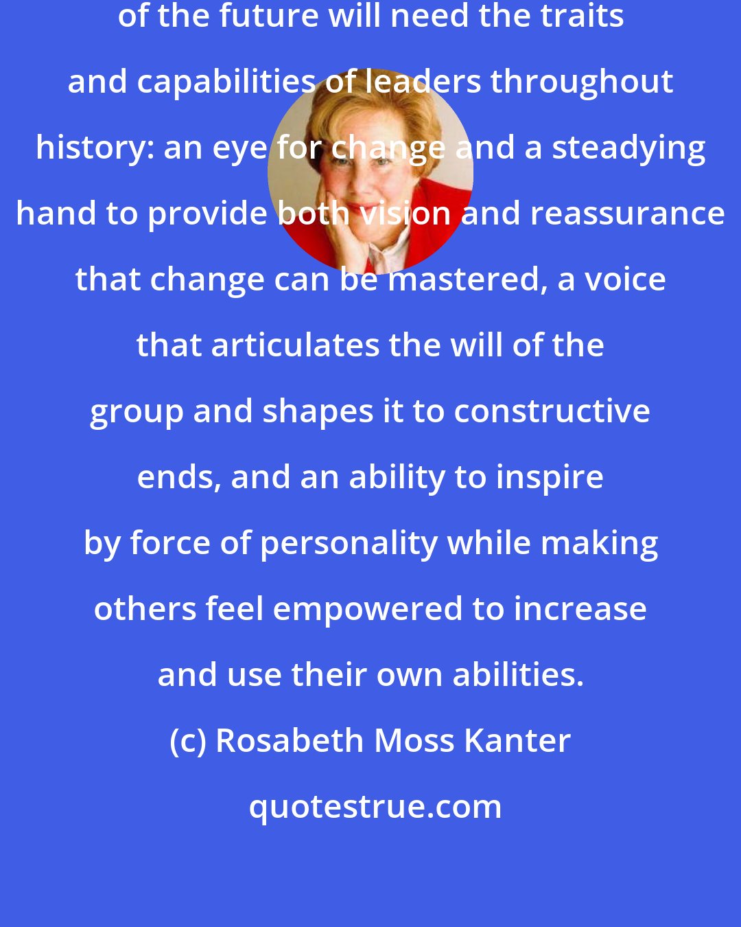 Rosabeth Moss Kanter: in most important ways, leaders of the future will need the traits and capabilities of leaders throughout history: an eye for change and a steadying hand to provide both vision and reassurance that change can be mastered, a voice that articulates the will of the group and shapes it to constructive ends, and an ability to inspire by force of personality while making others feel empowered to increase and use their own abilities.