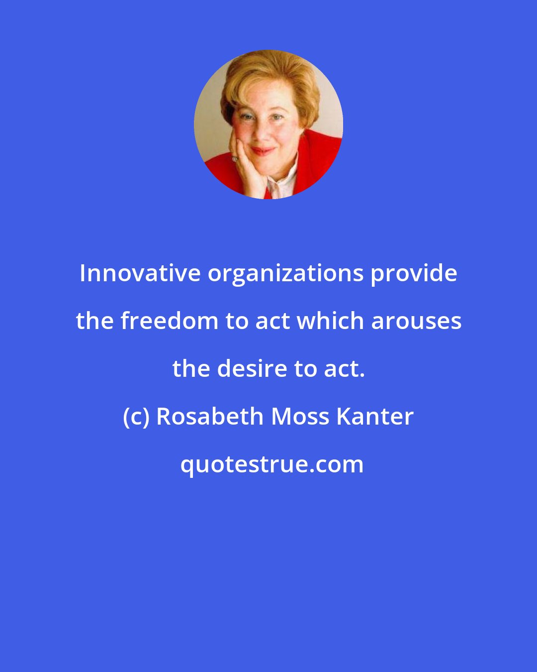 Rosabeth Moss Kanter: Innovative organizations provide the freedom to act which arouses the desire to act.