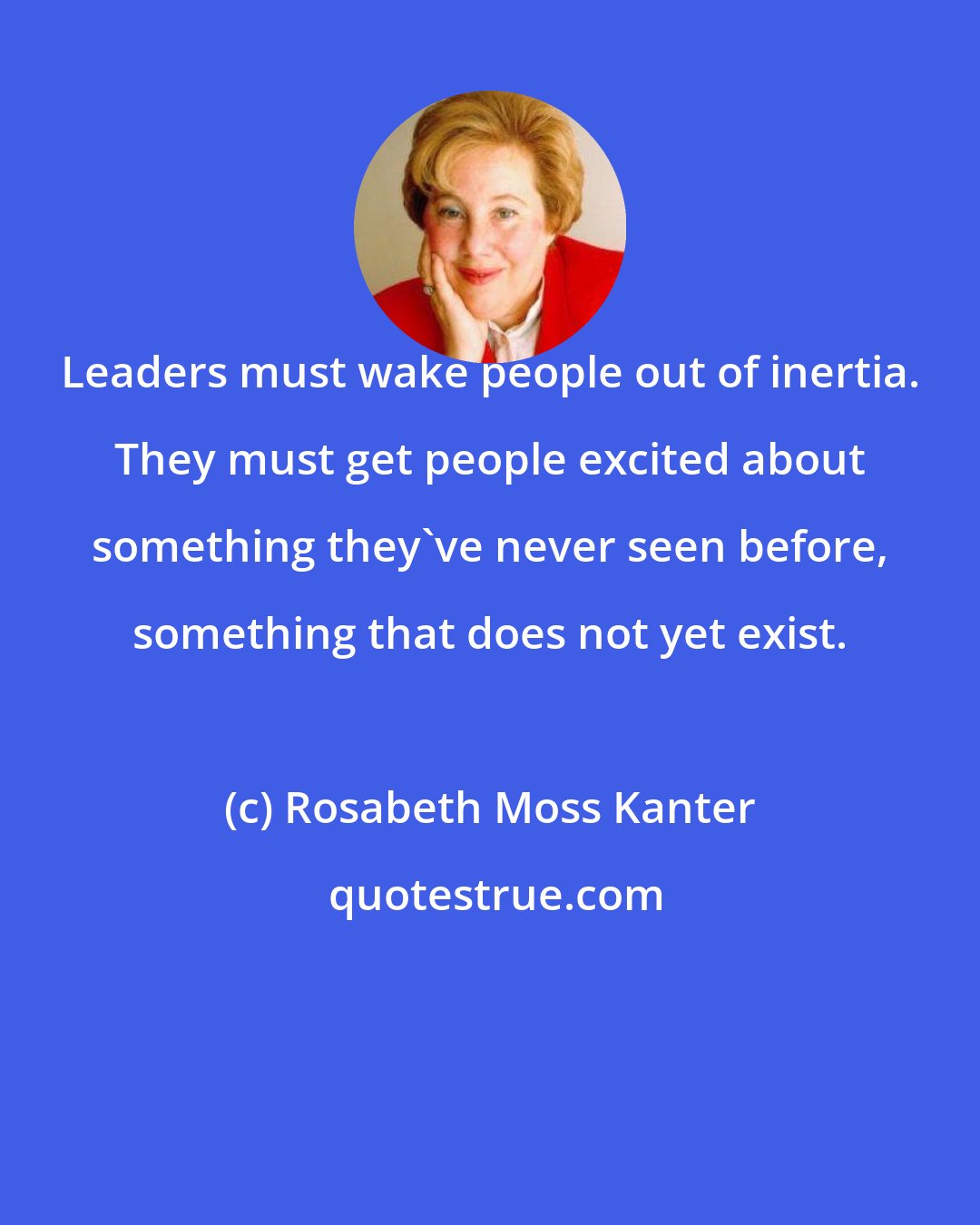 Rosabeth Moss Kanter: Leaders must wake people out of inertia. They must get people excited about something they've never seen before, something that does not yet exist.