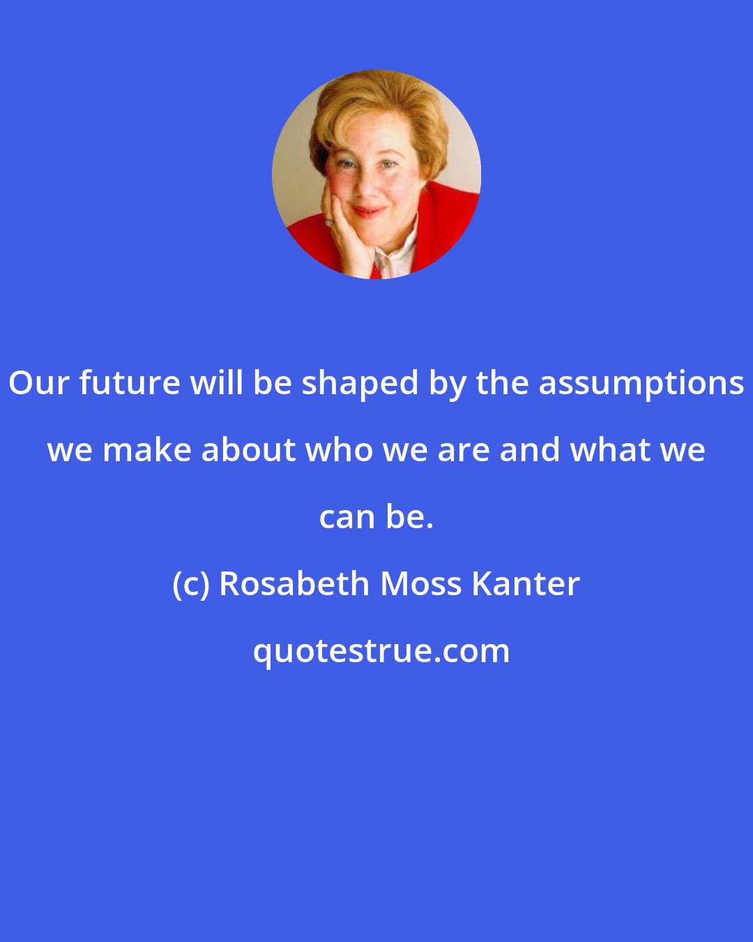 Rosabeth Moss Kanter: Our future will be shaped by the assumptions we make about who we are and what we can be.