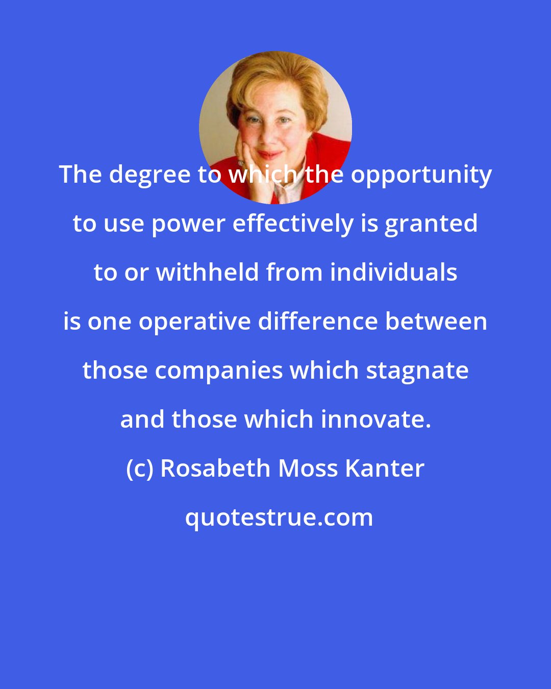 Rosabeth Moss Kanter: The degree to which the opportunity to use power effectively is granted to or withheld from individuals is one operative difference between those companies which stagnate and those which innovate.