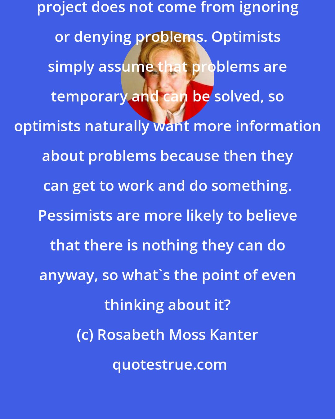 Rosabeth Moss Kanter: The positive outlook that optimists project does not come from ignoring or denying problems. Optimists simply assume that problems are temporary and can be solved, so optimists naturally want more information about problems because then they can get to work and do something. Pessimists are more likely to believe that there is nothing they can do anyway, so what's the point of even thinking about it?