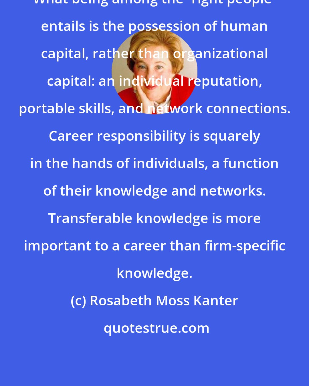 Rosabeth Moss Kanter: What being among the 'right people' entails is the possession of human capital, rather than organizational capital: an individual reputation, portable skills, and network connections. Career responsibility is squarely in the hands of individuals, a function of their knowledge and networks. Transferable knowledge is more important to a career than firm-specific knowledge.