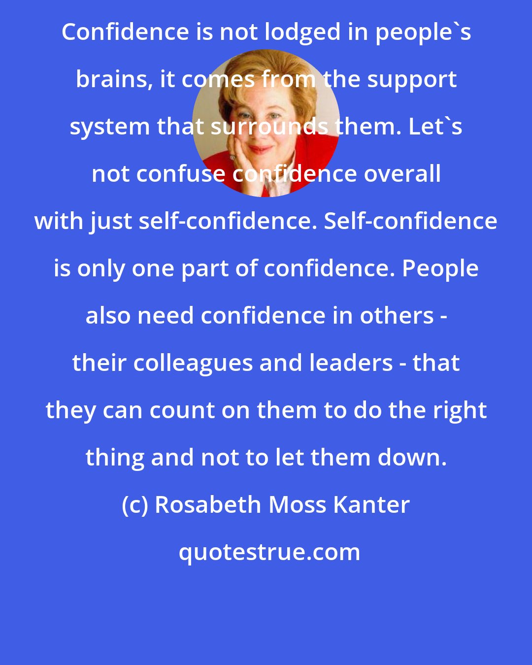 Rosabeth Moss Kanter: Confidence is not lodged in people's brains, it comes from the support system that surrounds them. Let's not confuse confidence overall with just self-confidence. Self-confidence is only one part of confidence. People also need confidence in others - their colleagues and leaders - that they can count on them to do the right thing and not to let them down.