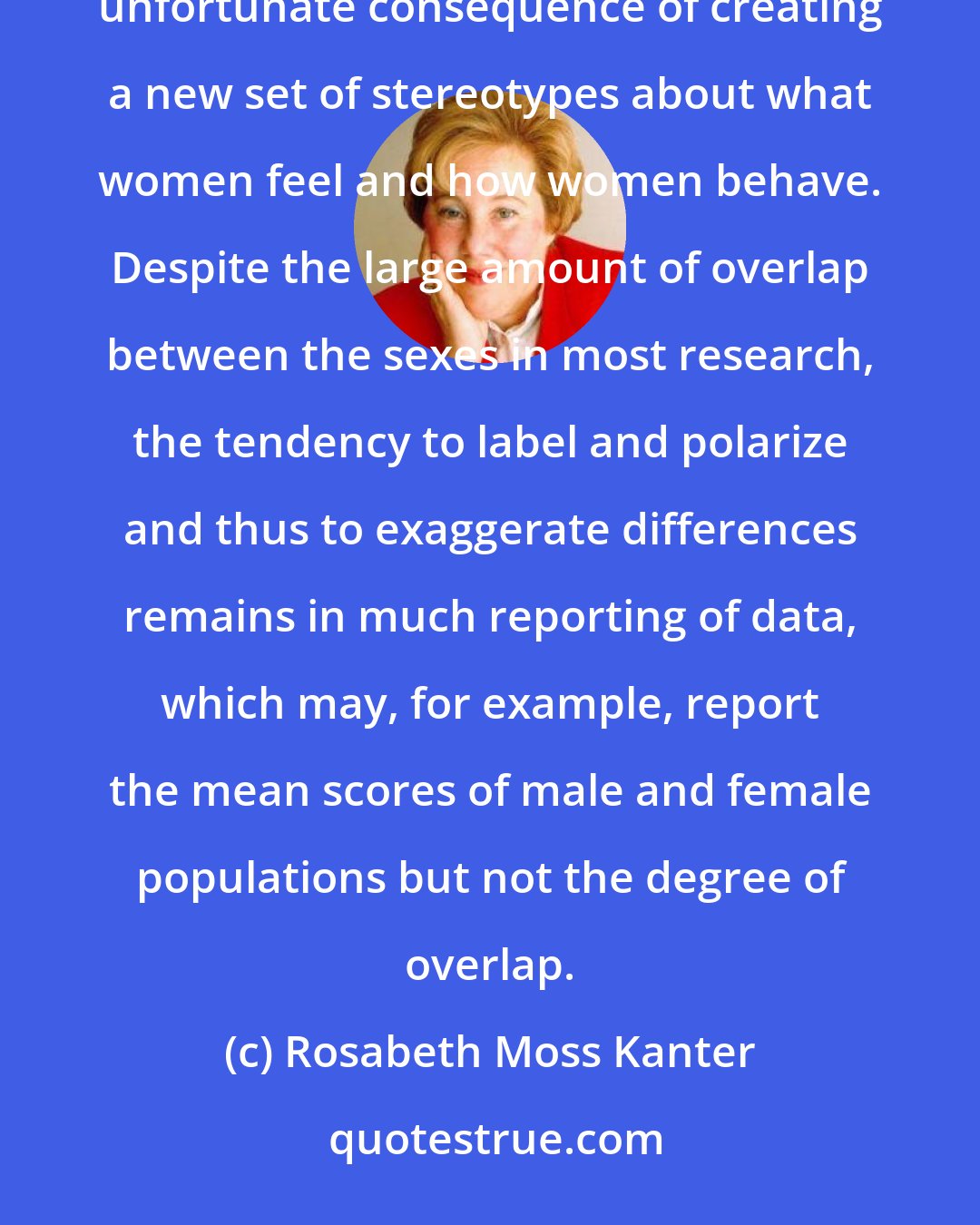 Rosabeth Moss Kanter: Even the new feminist research on sex-role socialization and sex differences has sometimes had the unfortunate consequence of creating a new set of stereotypes about what women feel and how women behave. Despite the large amount of overlap between the sexes in most research, the tendency to label and polarize and thus to exaggerate differences remains in much reporting of data, which may, for example, report the mean scores of male and female populations but not the degree of overlap.