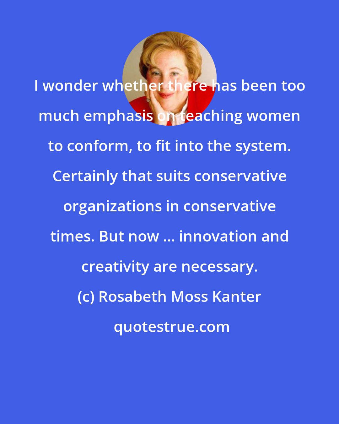 Rosabeth Moss Kanter: I wonder whether there has been too much emphasis on teaching women to conform, to fit into the system. Certainly that suits conservative organizations in conservative times. But now ... innovation and creativity are necessary.